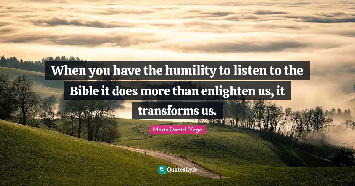 When you have the humility to listen to the Bible it does more than enlighten us, it transforms us.