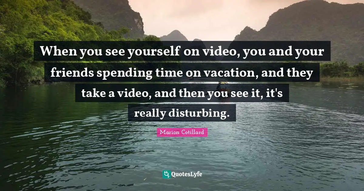 When you see yourself on video, you and your friends spending time on vacation, and they take a video, and then you see it, it's really disturbing.