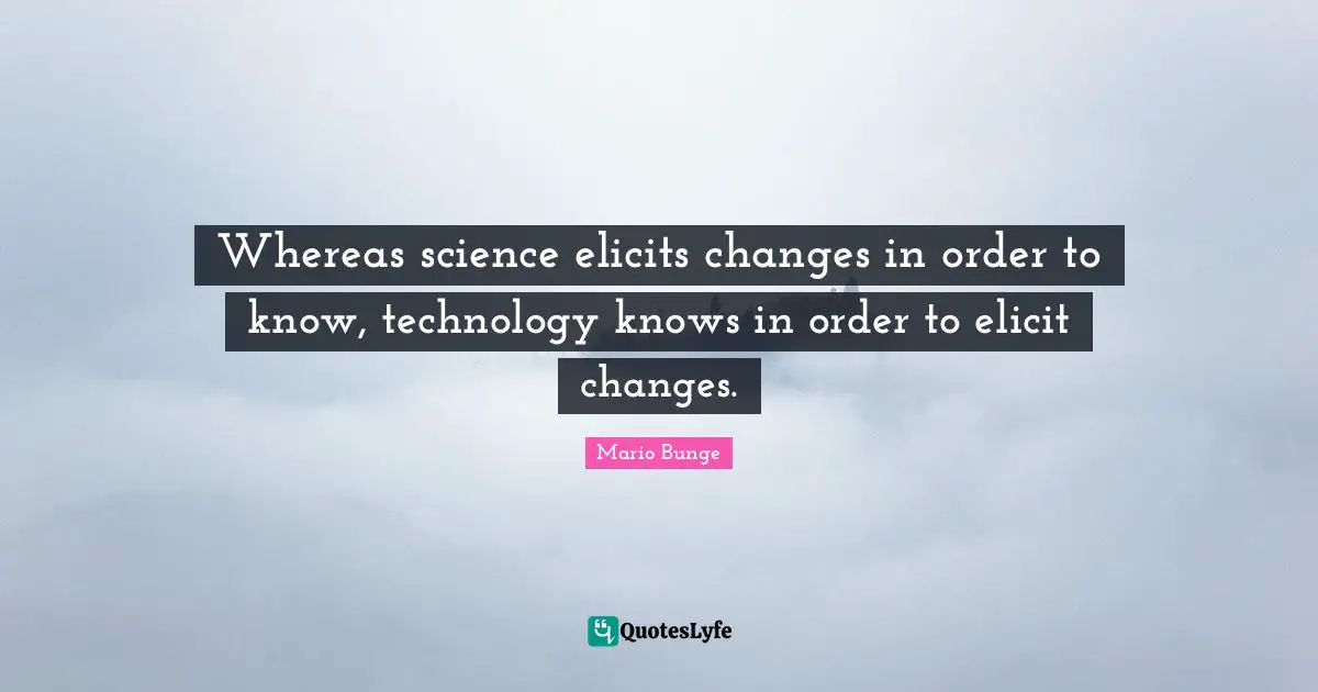 Whereas science elicits changes in order to know, technology knows in order to elicit changes.