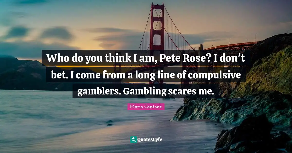 Who do you think I am, Pete Rose? I don't bet. I come from a long line of compulsive gamblers. Gambling scares me.