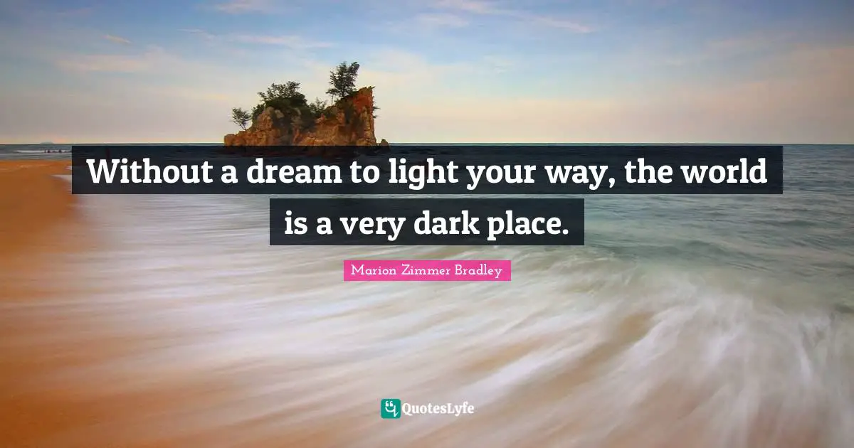 Without a dream to light your way, the world is a very dark place.