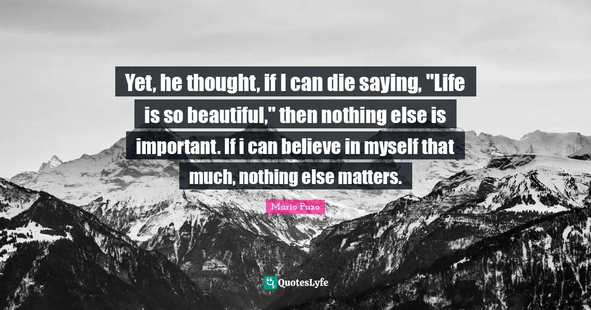 Yet, he thought, if I can die saying, "Life is so beautiful," then nothing else is important. If i can believe in myself that much, nothing else matters.