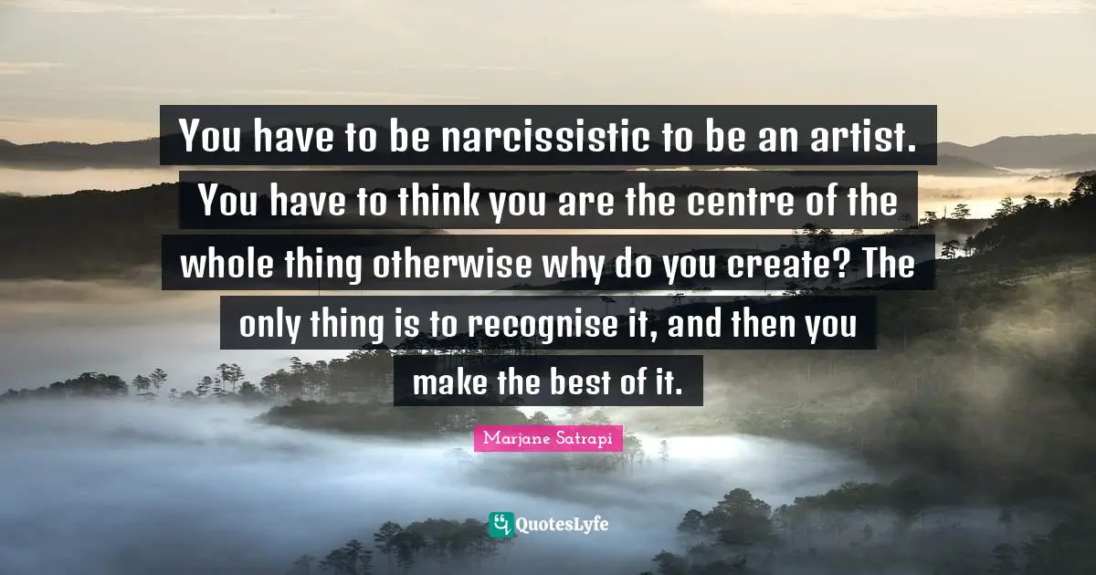You have to be narcissistic to be an artist. You have to think you are the centre of the whole thing otherwise why do you create? The only thing is to recognise it, and then you make the best of it.