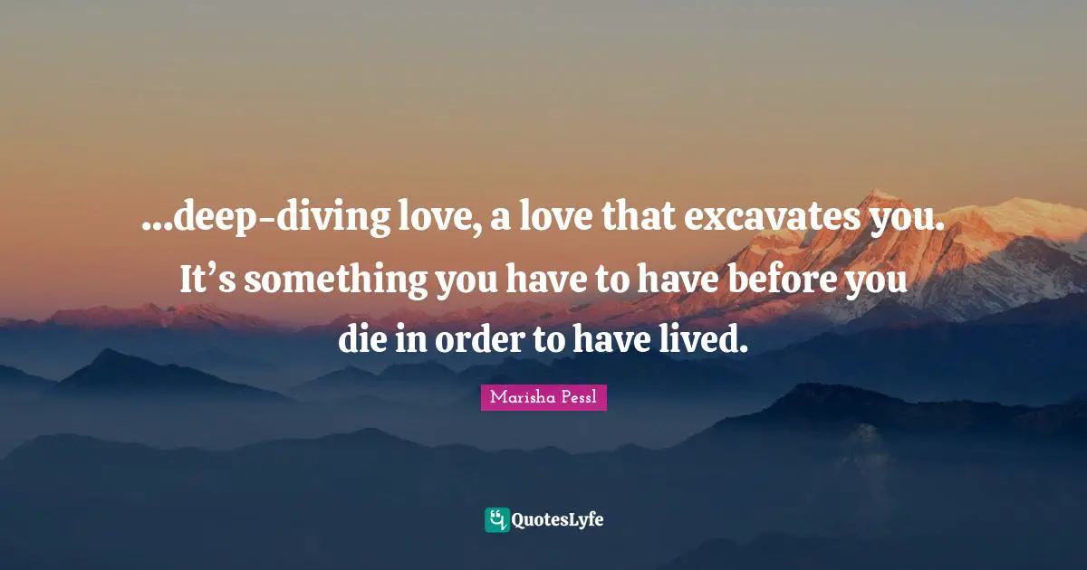 …deep-diving love, a love that excavates you. It’s something you have to have before you die in order to have lived.