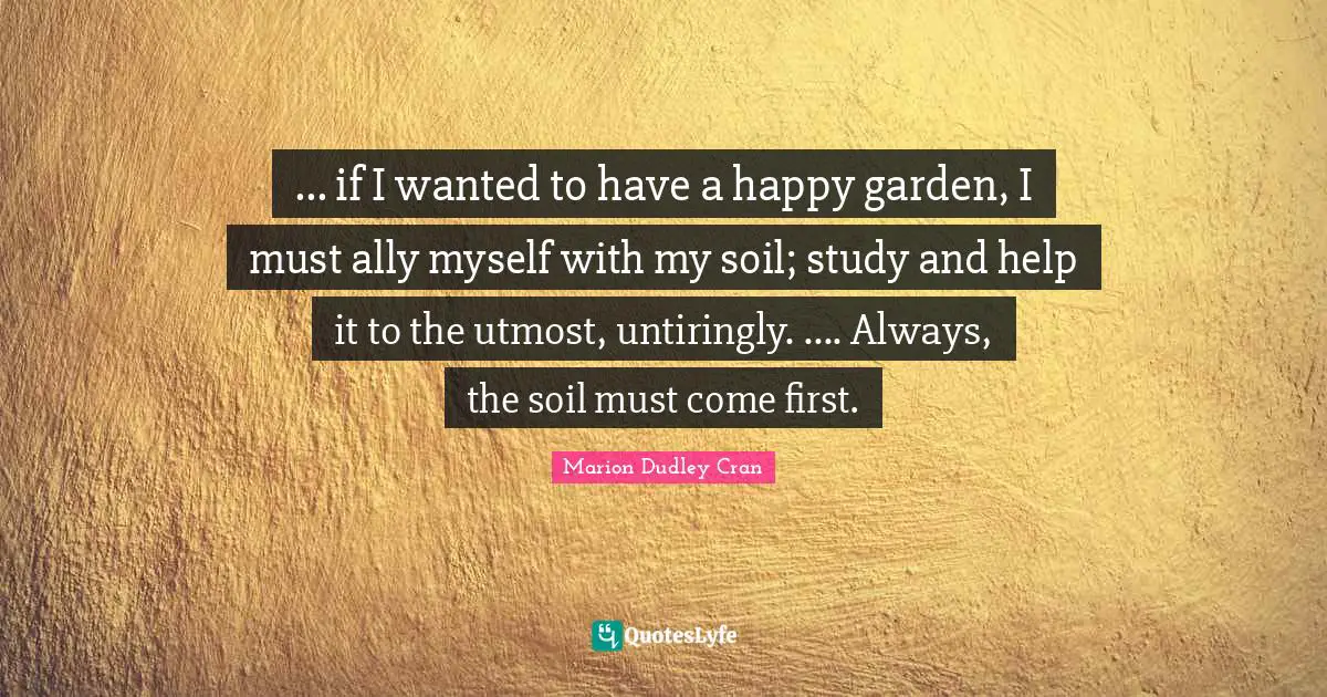 ... if I wanted to have a happy garden, I must ally myself with my soil; study and help it to the utmost, untiringly. .... Always, the soil must come first.