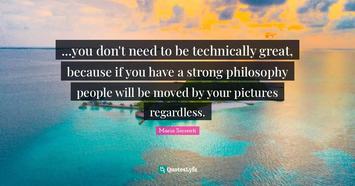 ...you don't need to be technically great, because if you have a strong philosophy people will be moved by your pictures regardless.