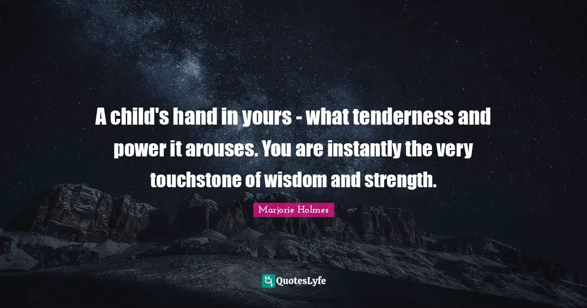 A child's hand in yours - what tenderness and power it arouses. You are instantly the very touchstone of wisdom and strength.