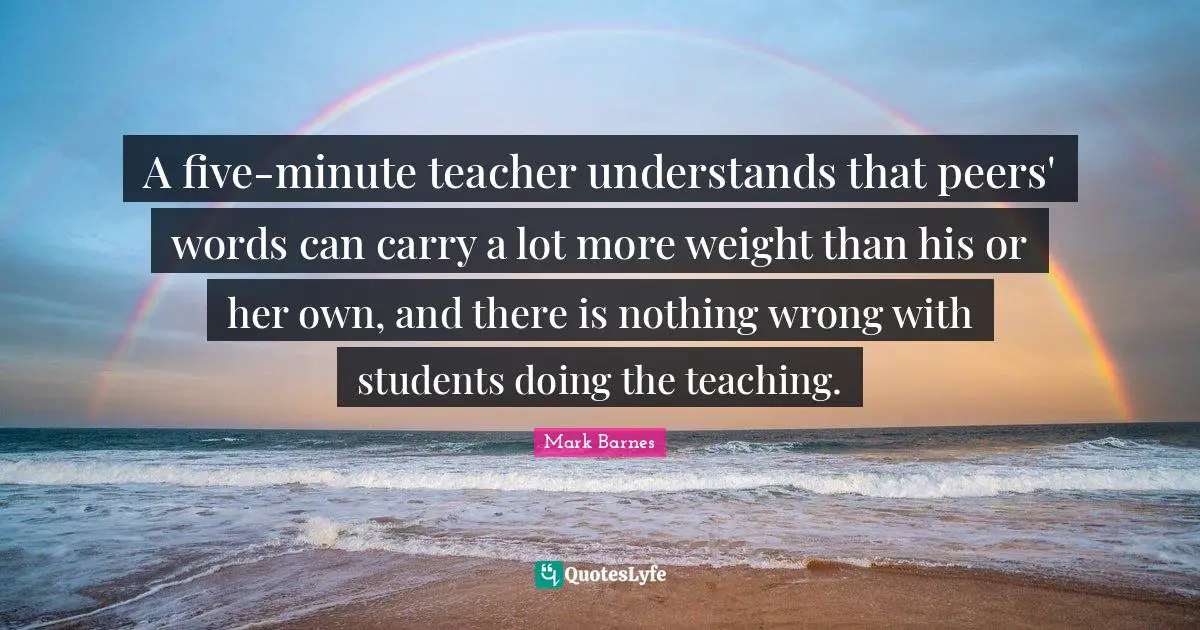 A five-minute teacher understands that peers' words can carry a lot more weight than his or her own, and there is nothing wrong with students doing the teaching.
