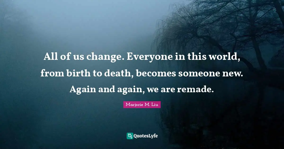 All of us change. Everyone in this world, from birth to death, becomes someone new. Again and again, we are remade.