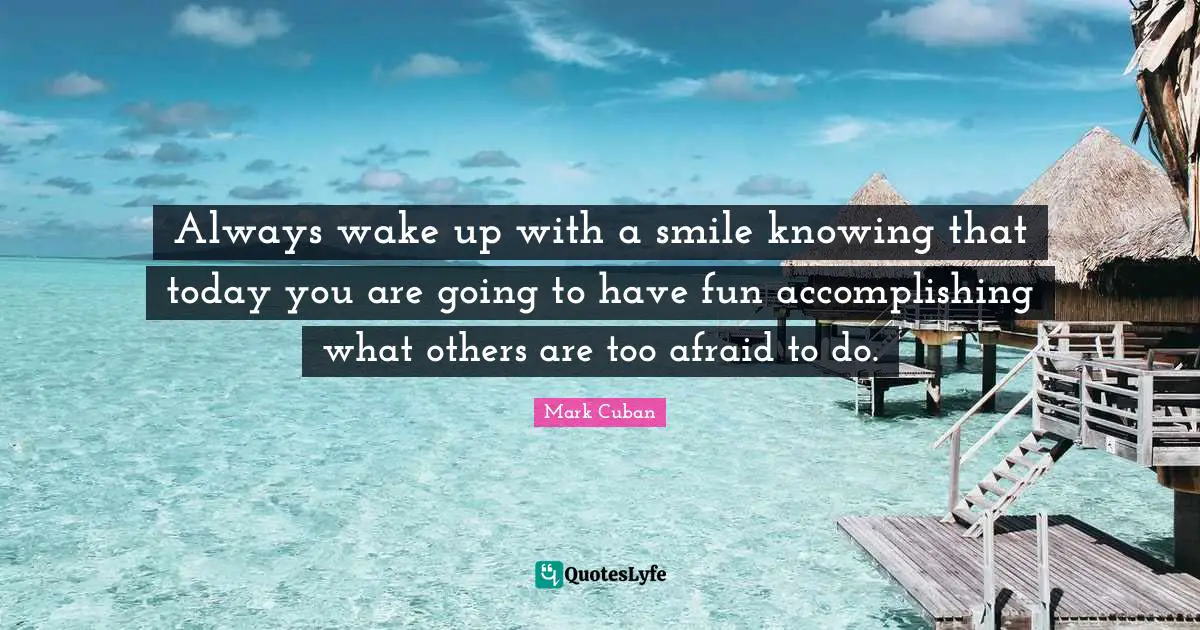 Always wake up with a smile knowing that today you are going to have fun accomplishing what others are too afraid to do.