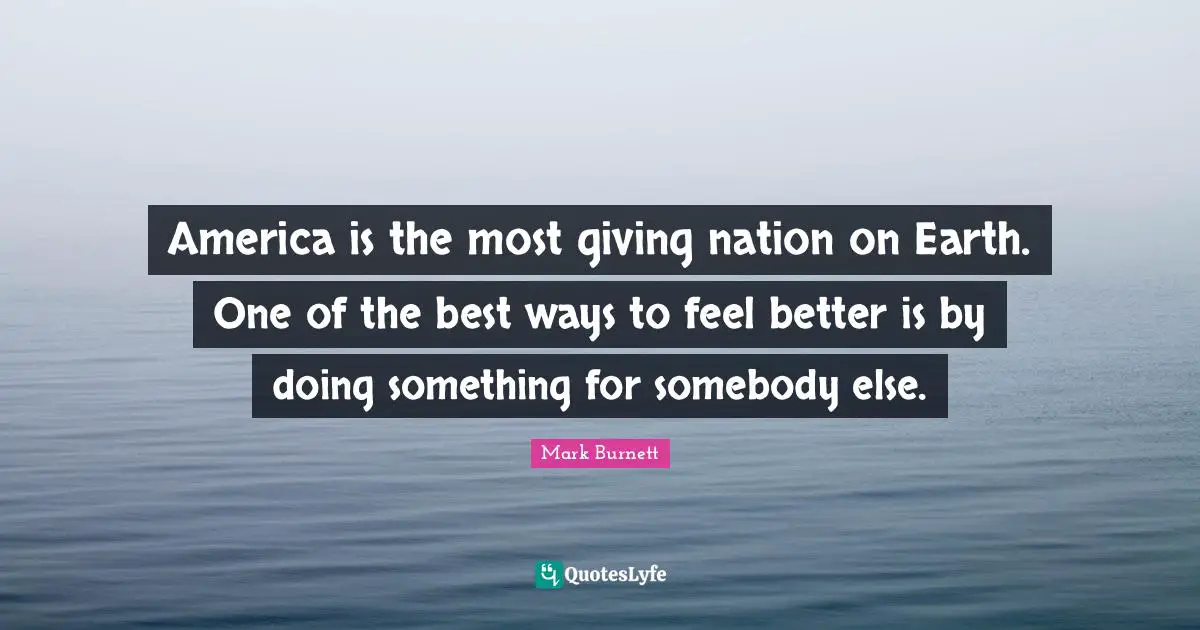 America is the most giving nation on Earth. One of the best ways to feel better is by doing something for somebody else.