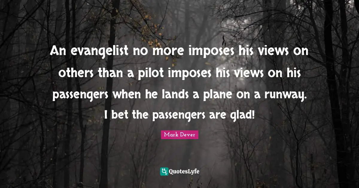 Mark Dever Quotes: "An evangelist no more imposes his views on others than a pilot imposes his views on his passengers when he lands a plane on a runway. I bet the passengers are glad!"