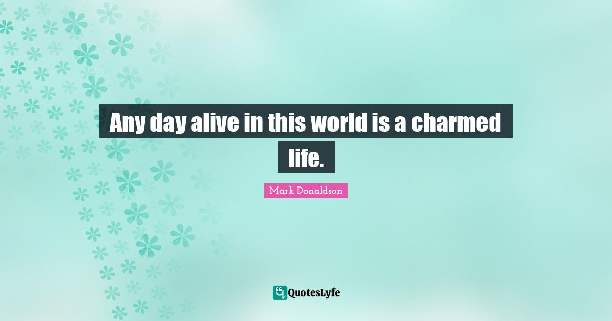 Any day alive in this world is a charmed life.