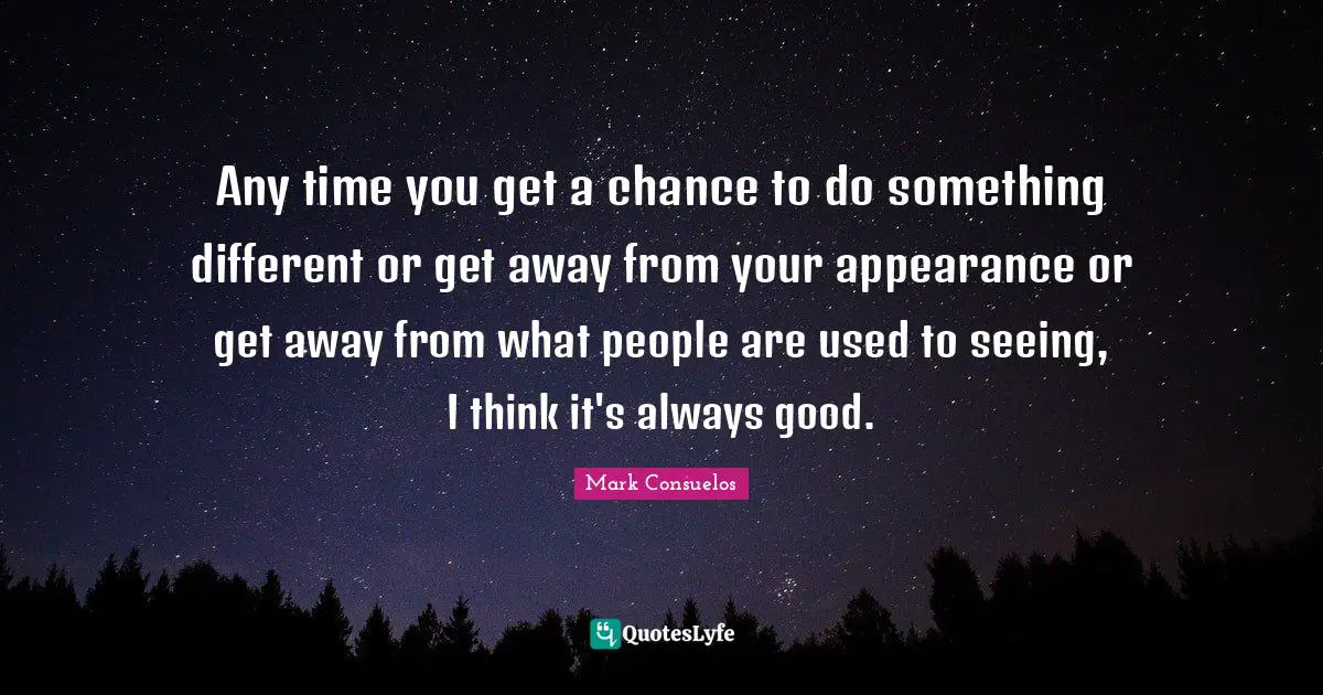 Any time you get a chance to do something different or get away from your appearance or get away from what people are used to seeing, I think it's always good.