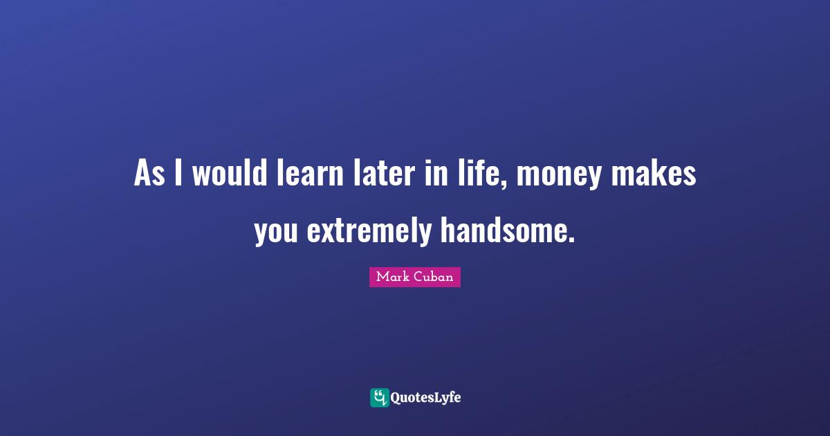 As I would learn later in life, money makes you extremely handsome.