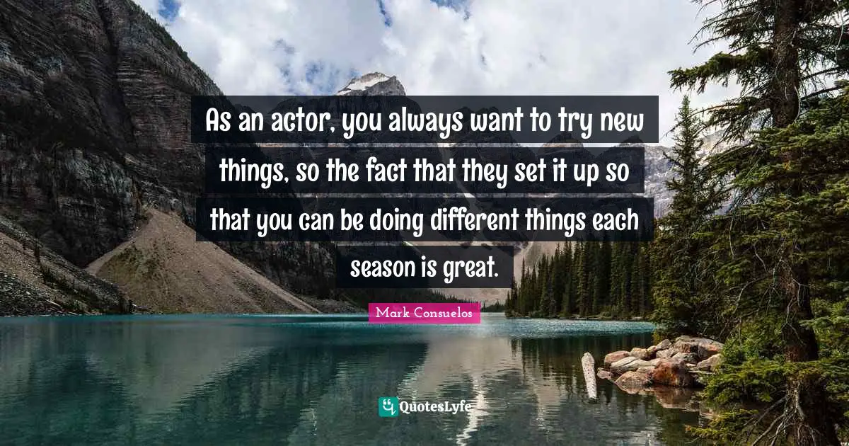 As an actor, you always want to try new things, so the fact that they set it up so that you can be doing different things each season is great.