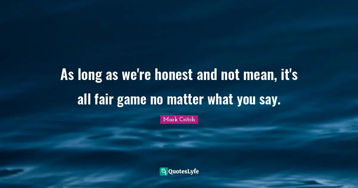 As long as we're honest and not mean, it's all fair game no matter what you say.