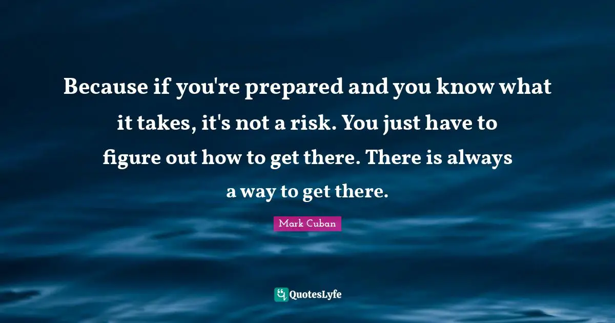 Mark Cuban Quotes: "Because if you're prepared and you know what it takes, it's not a risk. You just have to figure out how to get there. There is always a way to get there."