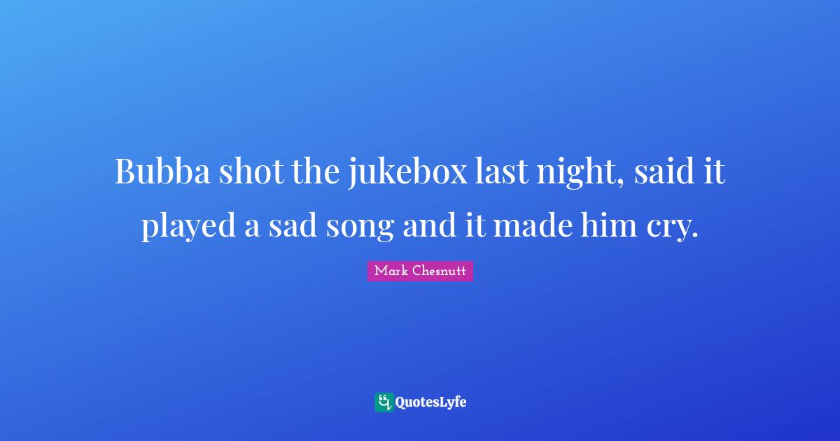 Bubba shot the jukebox last night, said it played a sad song and it made him cry.