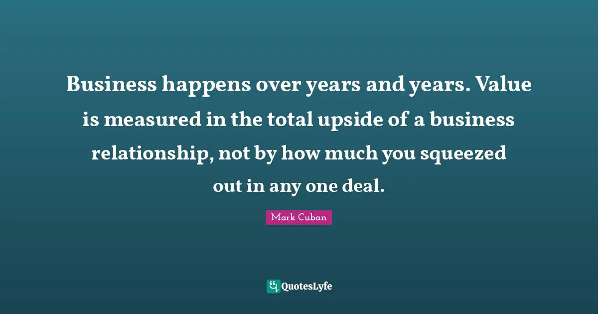 Mark Cuban Quotes: "Business happens over years and years. Value is measured in the total upside of a business relationship, not by how much you squeezed out in any one deal."