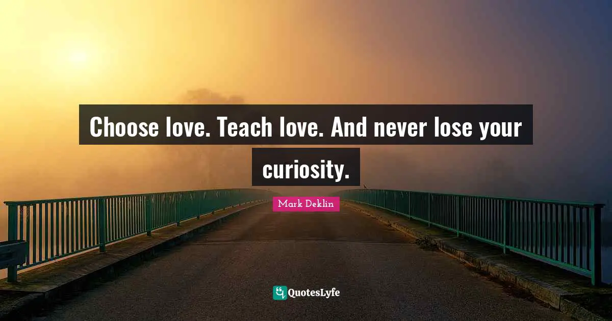 Choose love. Teach love. And never lose your curiosity.