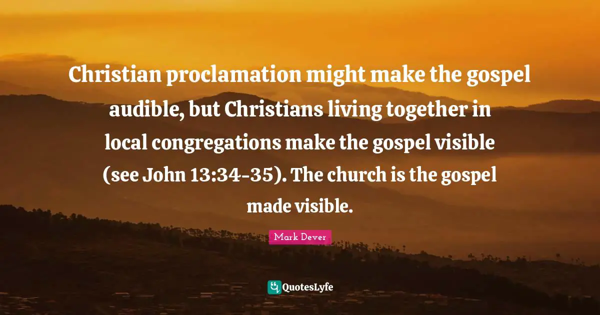Mark Dever Quotes: "Christian proclamation might make the gospel audible, but Christians living together in local congregations make the gospel visible (see John 13:34-35). The church is the gospel made visible."