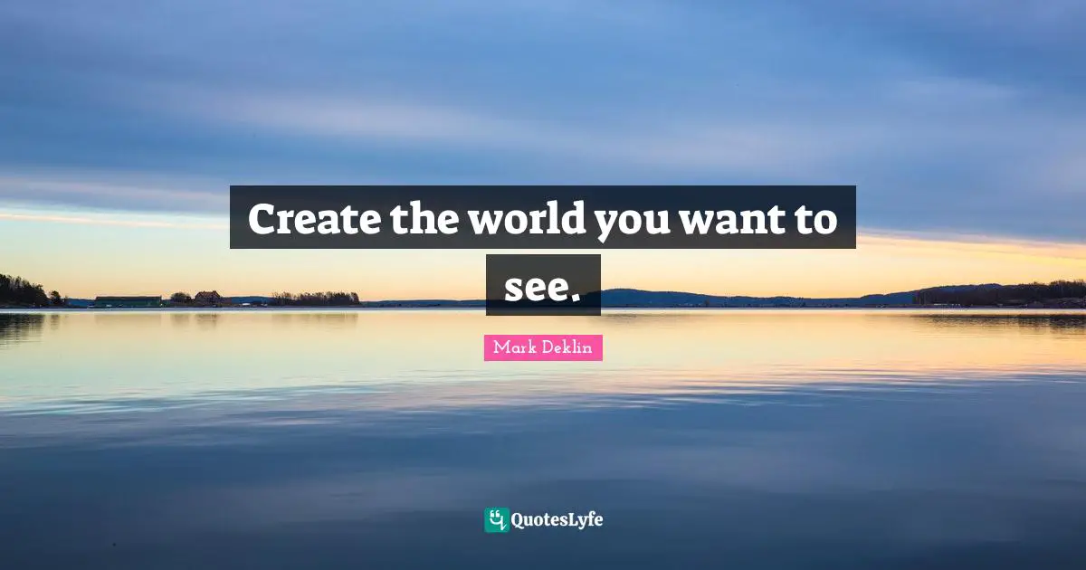 Create the world you want to see.