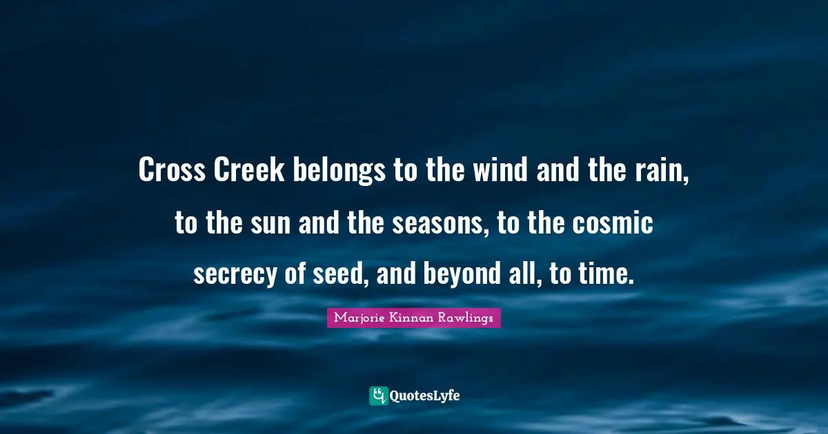Cross Creek belongs to the wind and the rain, to the sun and the seasons, to the cosmic secrecy of seed, and beyond all, to time.