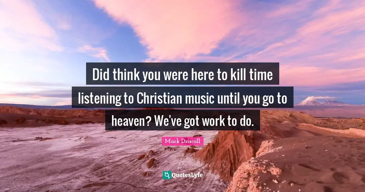 Did think you were here to kill time listening to Christian music until you go to heaven? We've got work to do.