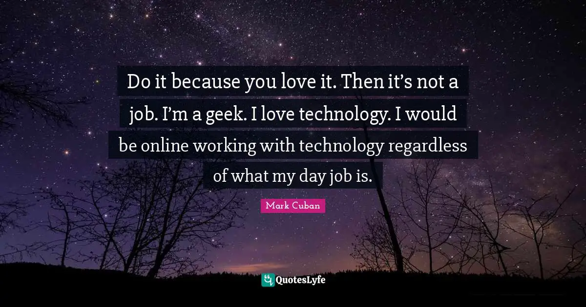 Do it because you love it. Then it’s not a job. I’m a geek. I love technology. I would be online working with technology regardless of what my day job is.