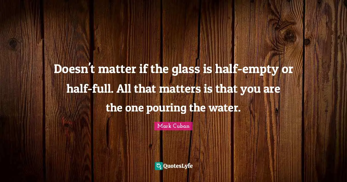 Doesn't matter if the glass is half-empty or half-full. All that matters is that you are the one pouring the water.
