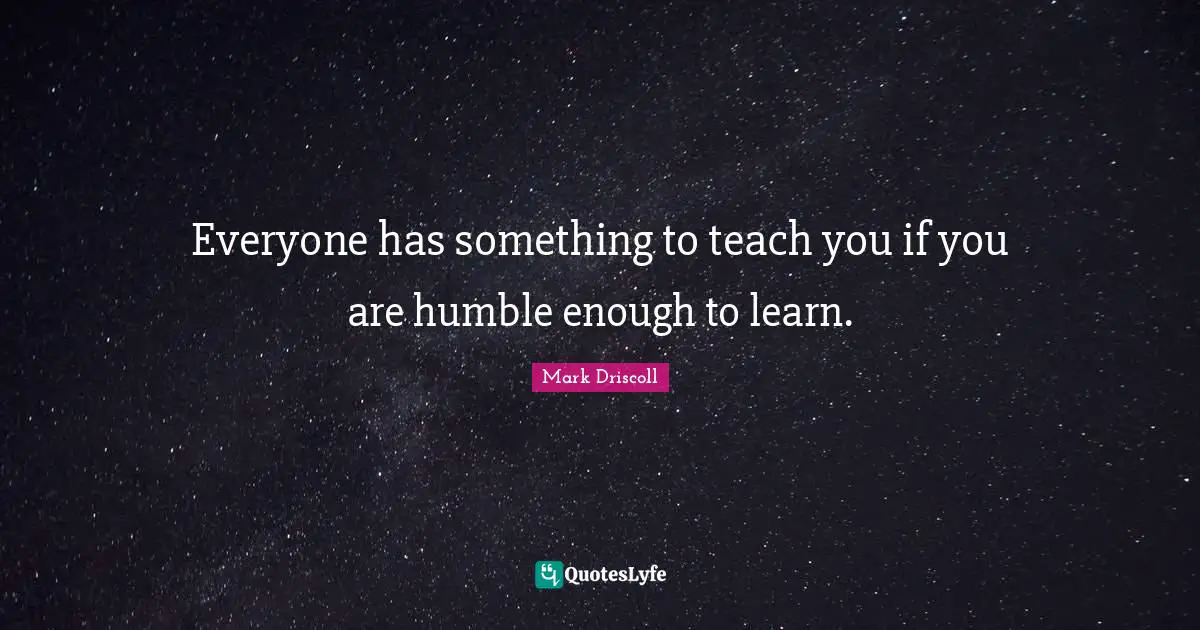 Everyone has something to teach you if you are humble enough to learn.