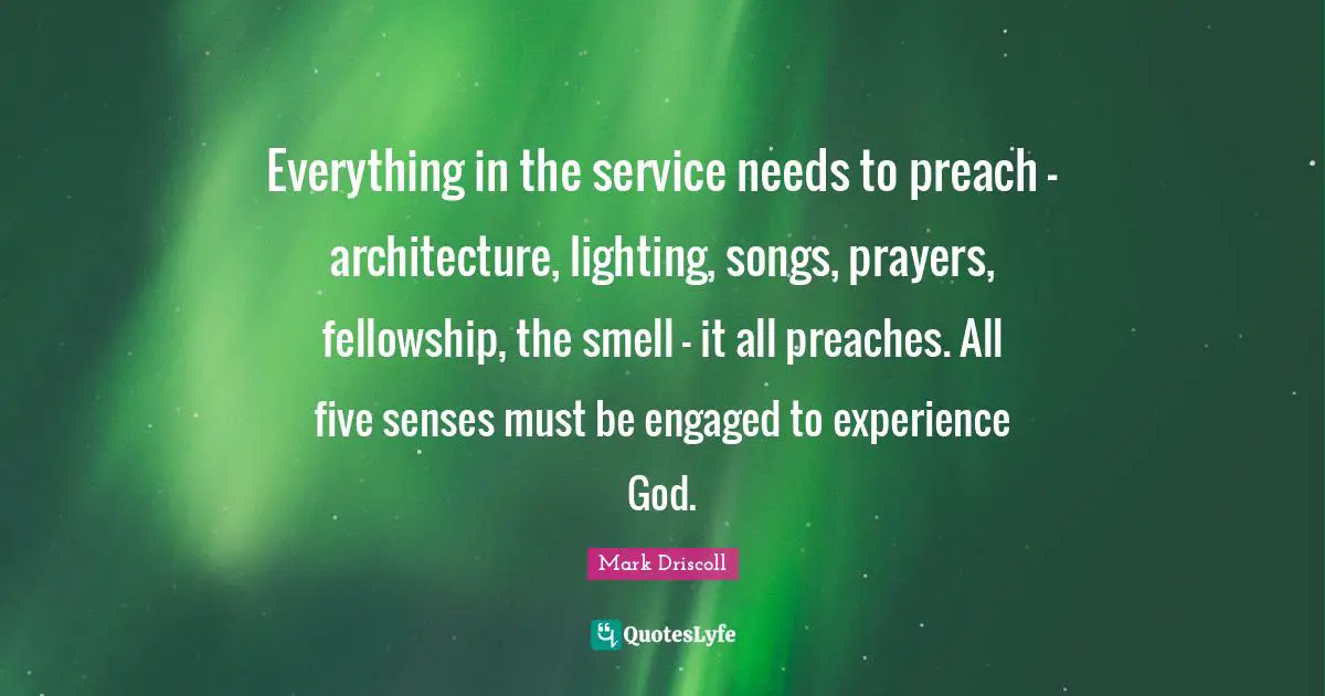 Everything in the service needs to preach - architecture, lighting, songs, prayers, fellowship, the smell - it all preaches. All five senses must be engaged to experience God.