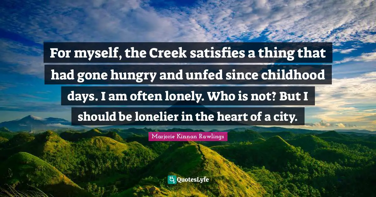 For myself, the Creek satisfies a thing that had gone hungry and unfed since childhood days. I am often lonely. Who is not? But I should be lonelier in the heart of a city.