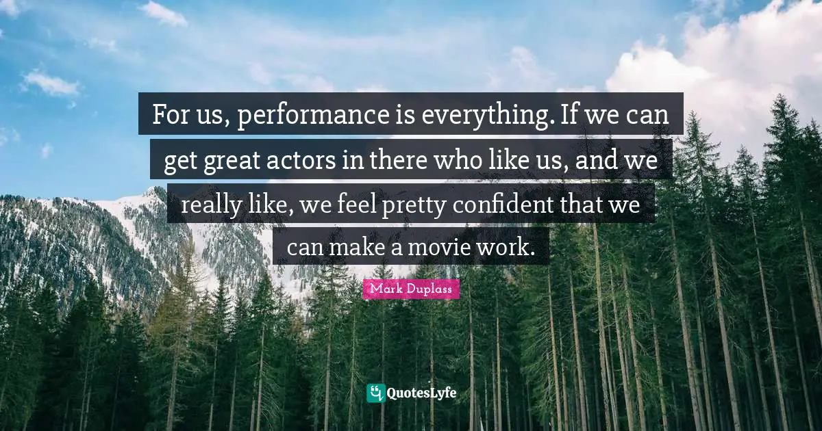 For us, performance is everything. If we can get great actors in there who like us, and we really like, we feel pretty confident that we can make a movie work.