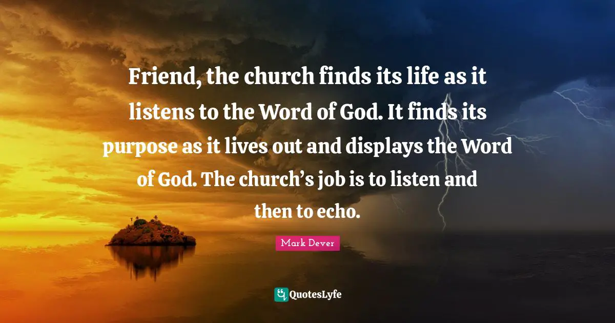 Mark Dever Quotes: "Friend, the church finds its life as it listens to the Word of God. It finds its purpose as it lives out and displays the Word of God. The church’s job is to listen and then to echo."