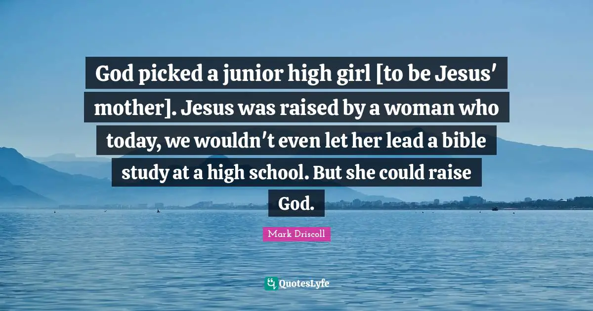 God picked a junior high girl [to be Jesus' mother]. Jesus was raised by a woman who today, we wouldn't even let her lead a bible study at a high school. But she could raise God.