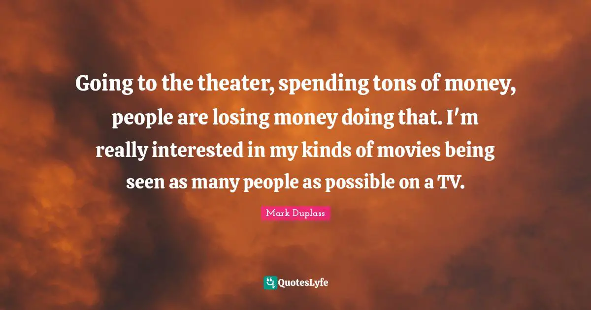 Going to the theater, spending tons of money, people are losing money doing that. I'm really interested in my kinds of movies being seen as many people as possible on a TV.