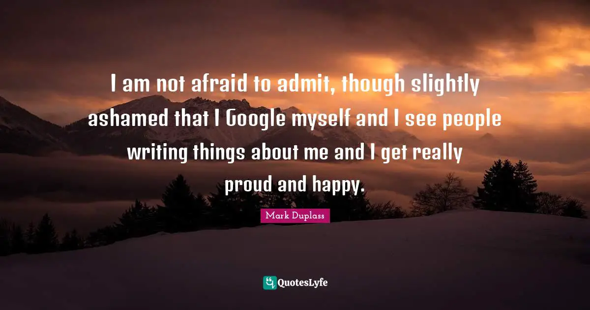 I am not afraid to admit, though slightly ashamed that I Google myself and I see people writing things about me and I get really proud and happy.