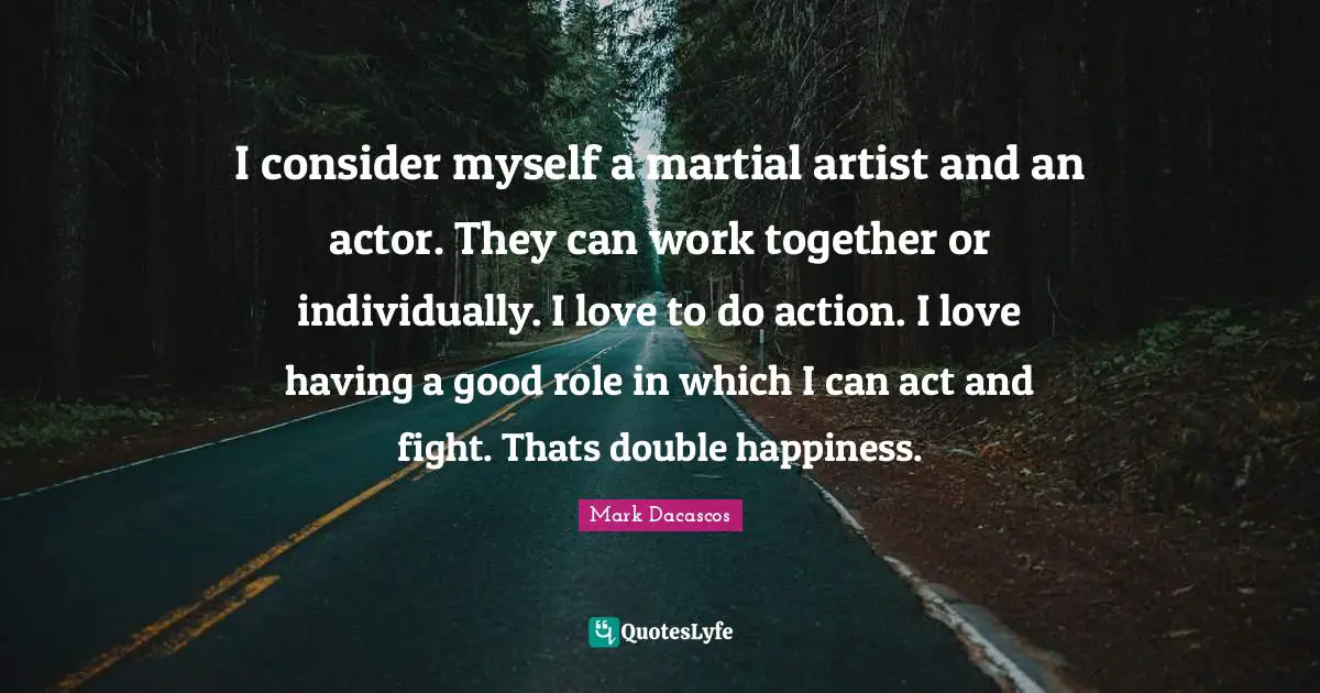 I consider myself a martial artist and an actor. They can work together or individually. I love to do action. I love having a good role in which I can act and fight. Thats double happiness.