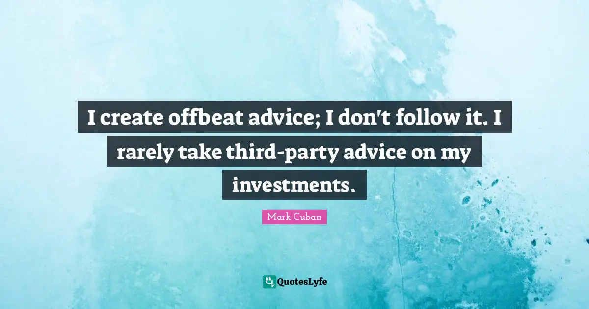 I create offbeat advice; I don't follow it. I rarely take third-party advice on my investments.