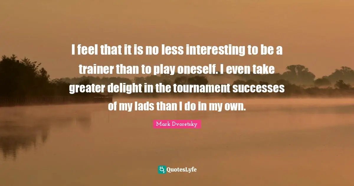 I feel that it is no less interesting to be a trainer than to play oneself. I even take greater delight in the tournament successes of my lads than I do in my own.