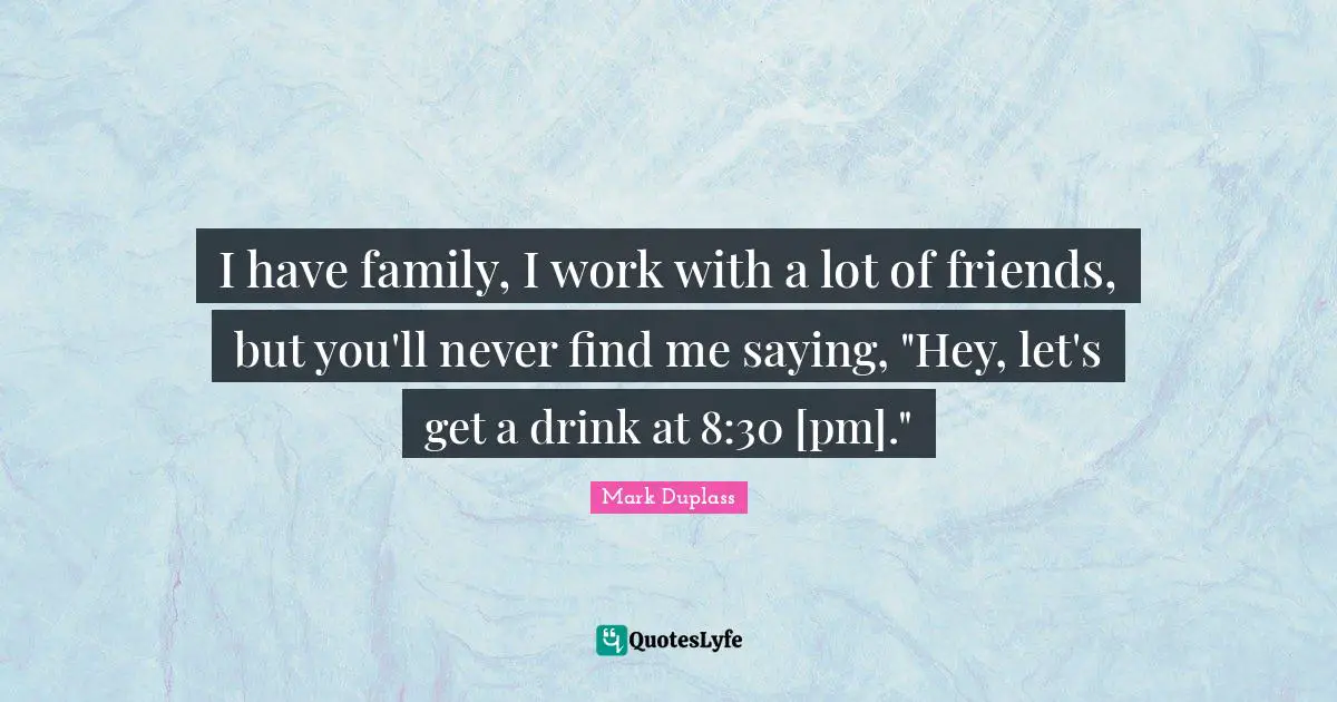 I have family, I work with a lot of friends, but you'll never find me saying, "Hey, let's get a drink at 8:30 [pm]."
