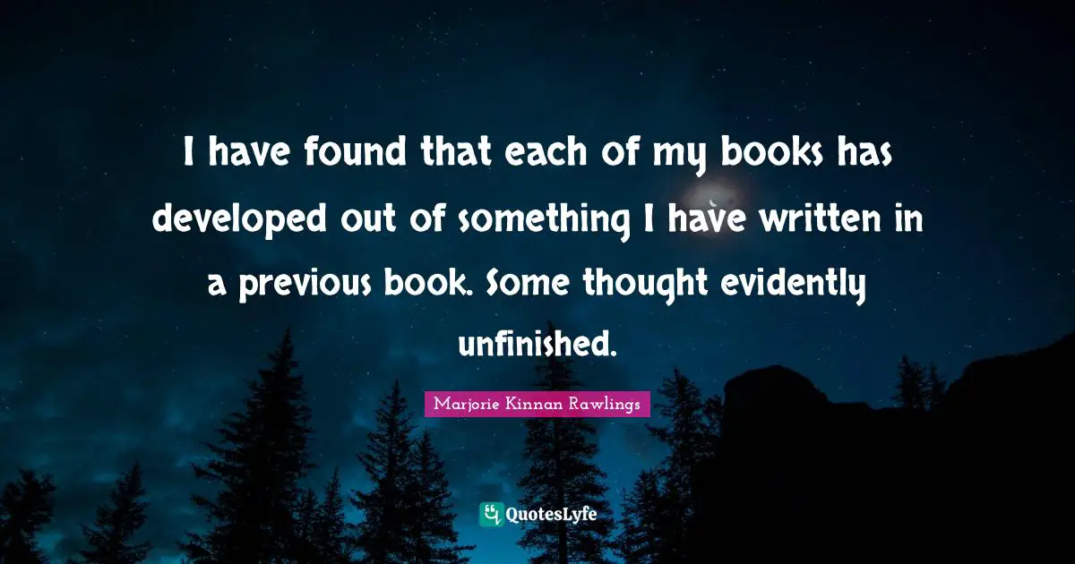 I have found that each of my books has developed out of something I have written in a previous book. Some thought evidently unfinished.