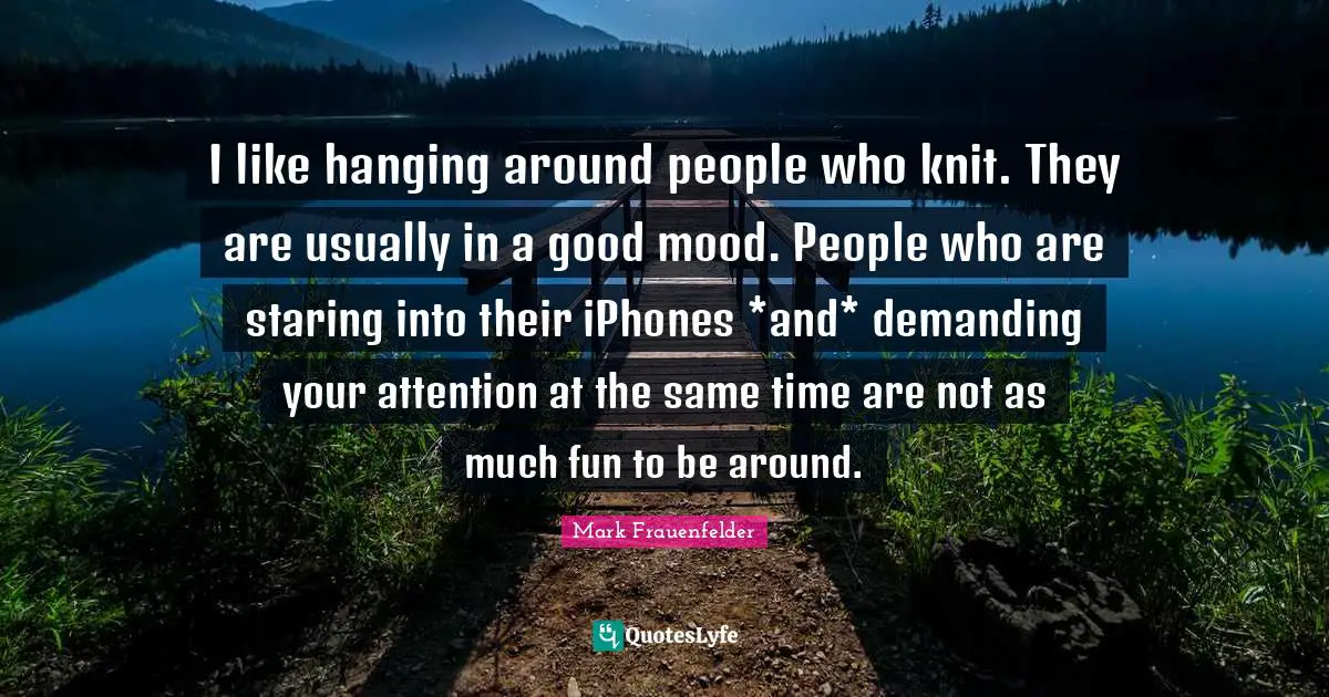 Mark Frauenfelder Quotes: "I like hanging around people who knit. They are usually in a good mood. People who are staring into their iPhones *and* demanding your attention at the same time are not as much fun to be around."