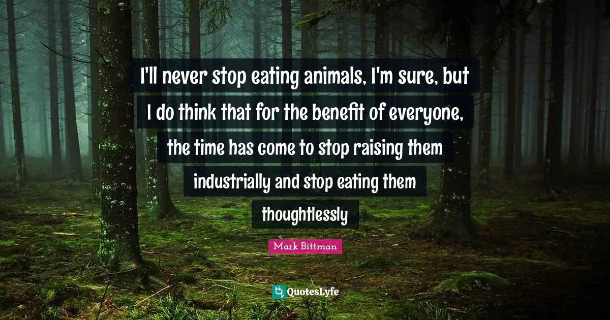 Mark Bittman Quotes: "I'll never stop eating animals, I'm sure, but I do think that for the benefit of everyone, the time has come to stop raising them industrially and stop eating them thoughtlessly"