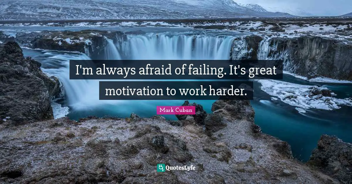 I'm always afraid of failing. It's great motivation to work harder.
