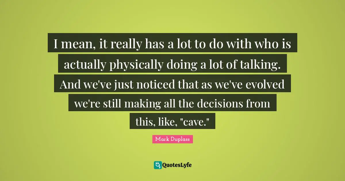 I mean, it really has a lot to do with who is actually physically doing a lot of talking. And we've just noticed that as we've evolved we're still making all the decisions from this, like, "cave."