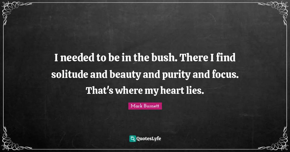 I needed to be in the bush. There I find solitude and beauty and purity and focus. That's where my heart lies.