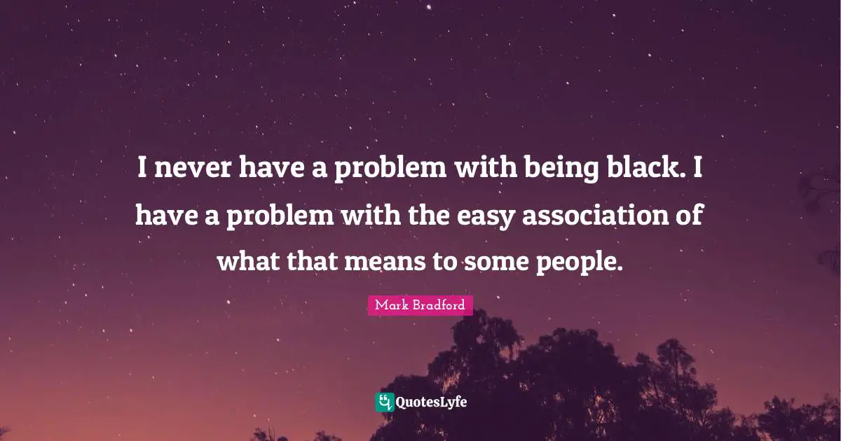 I never have a problem with being black. I have a problem with the easy association of what that means to some people.